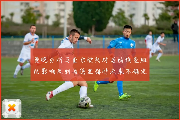 曼晚分析马奎尔续约对后防线重组的影响及利马德里赫特未来不确定性