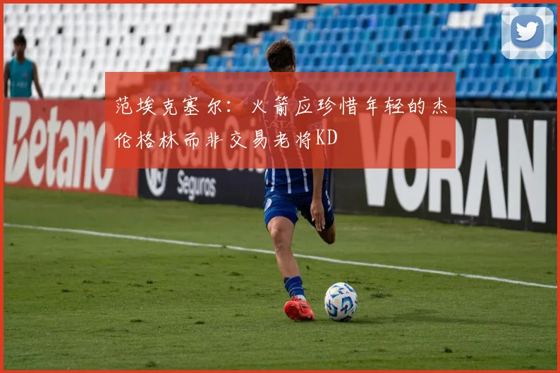 范埃克塞尔：火箭应珍惜年轻的杰伦格林而非交易老将KD