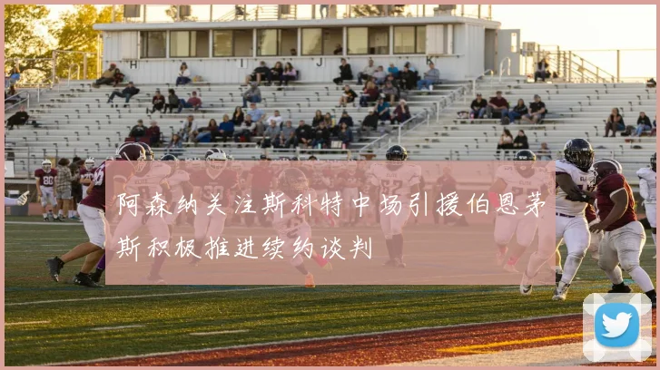 阿森纳关注斯科特中场引援伯恩茅斯积极推进续约谈判