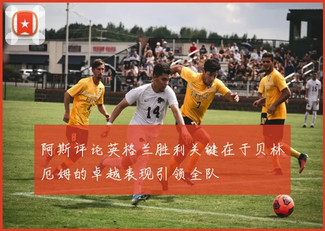 阿斯评论英格兰胜利关键在于贝林厄姆的卓越表现引领全队