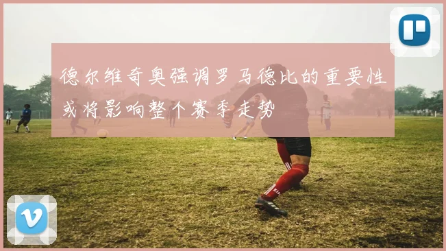 德尔维奇奥强调罗马德比的重要性或将影响整个赛季走势
