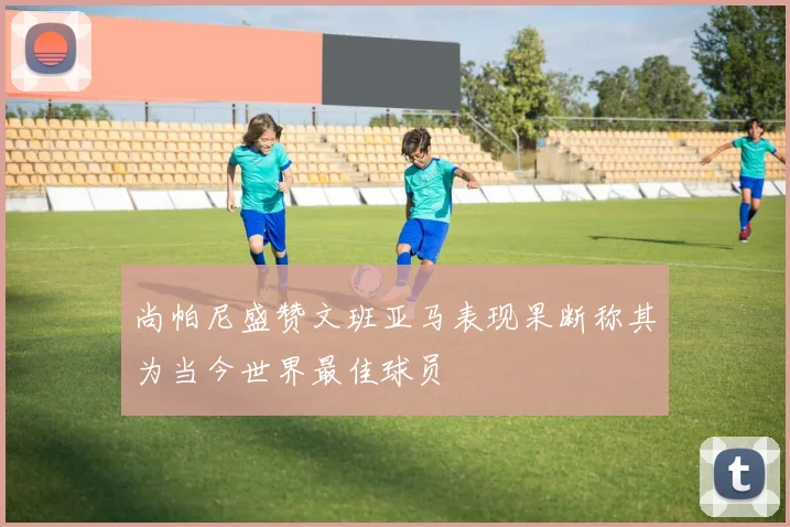 尚帕尼盛赞文班亚马表现果断称其为当今世界最佳球员