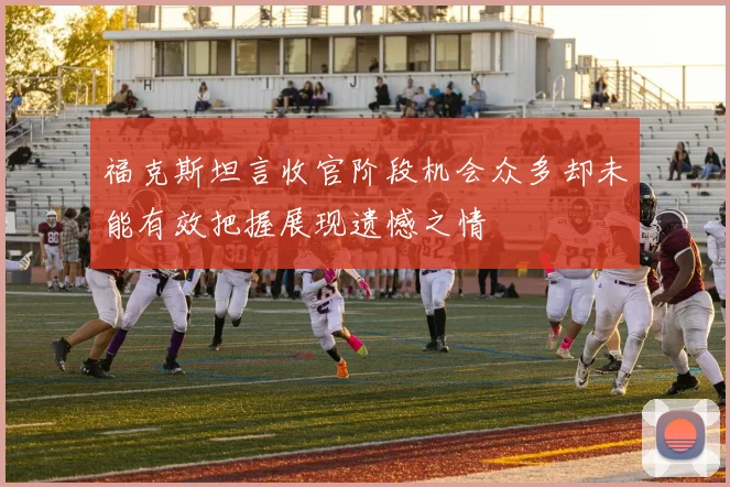福克斯坦言收官阶段机会众多却未能有效把握展现遗憾之情