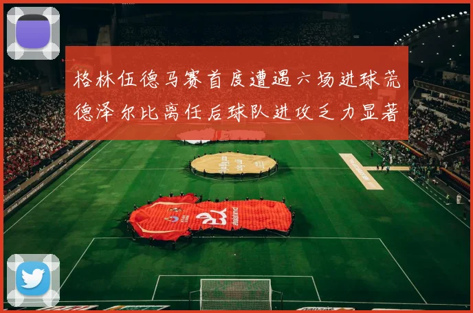 格林伍德马赛首度遭遇六场进球荒德泽尔比离任后球队进攻乏力显著