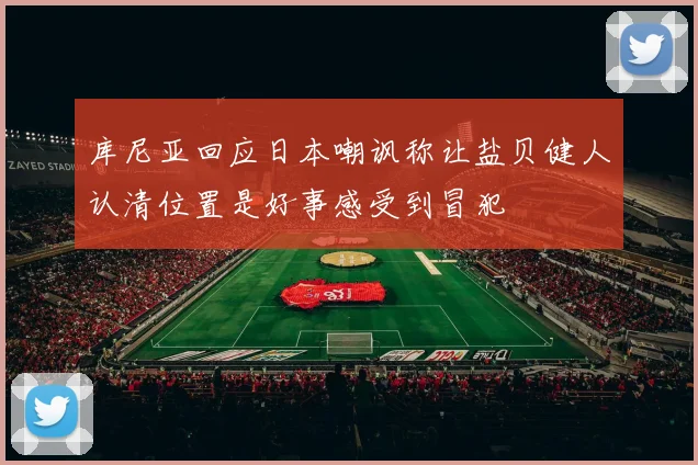 库尼亚回应日本嘲讽称让盐贝健人认清位置是好事感受到冒犯