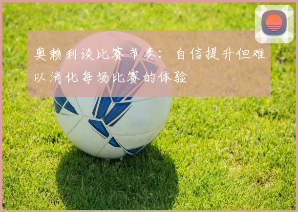 奥赖利谈比赛节奏：自信提升但难以消化每场比赛的体验