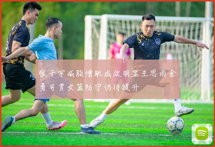 张子宇减脂增肌成效明显王思雨余勇可贾女篮防守仍待提升