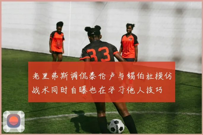 老里弗斯调侃泰伦卢与锡伯杜模仿战术同时自曝也在学习他人技巧