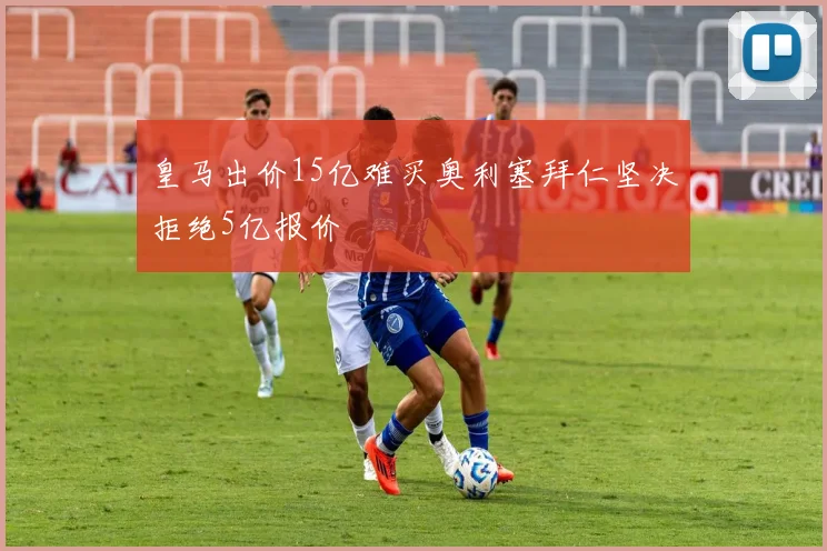 皇马出价15亿难买奥利塞拜仁坚决拒绝5亿报价
