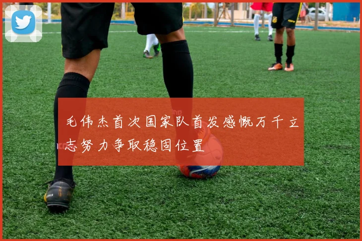 毛伟杰首次国家队首发感慨万千立志努力争取稳固位置