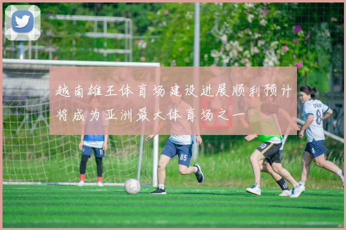 越南雄王体育场建设进展顺利预计将成为亚洲最大体育场之一