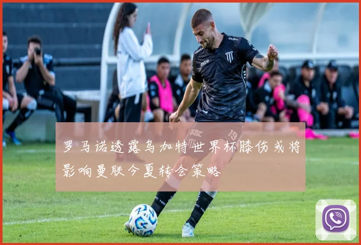 罗马诺透露乌加特世界杯膝伤或将影响曼联今夏转会策略