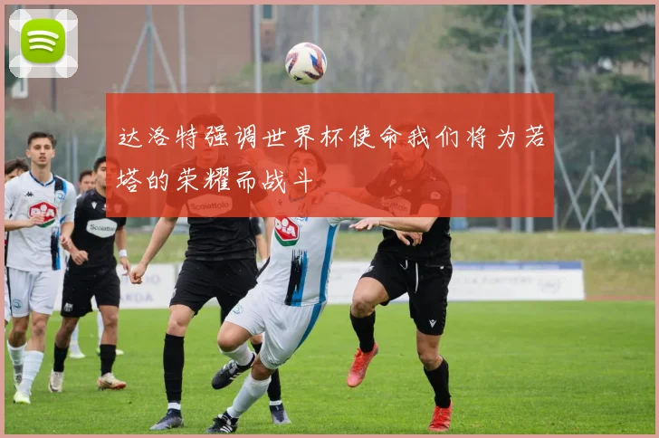 达洛特强调世界杯使命我们将为若塔的荣耀而战斗