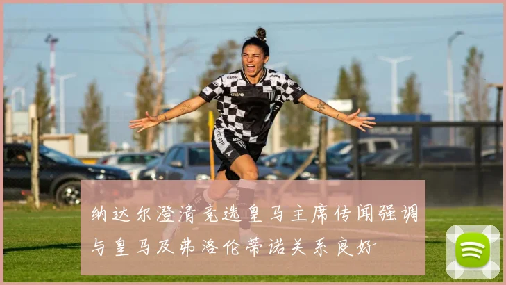 纳达尔澄清竞选皇马主席传闻强调与皇马及弗洛伦蒂诺关系良好