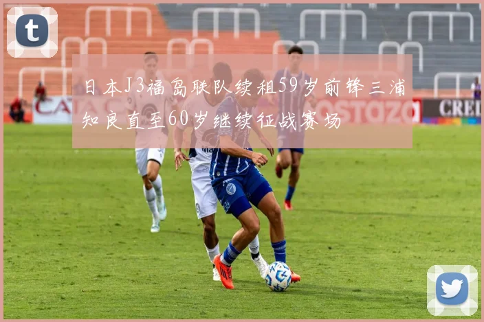 日本J3福岛联队续租59岁前锋三浦知良直至60岁继续征战赛场