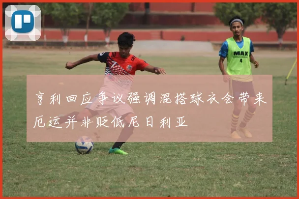 亨利回应争议强调混搭球衣会带来厄运并非贬低尼日利亚