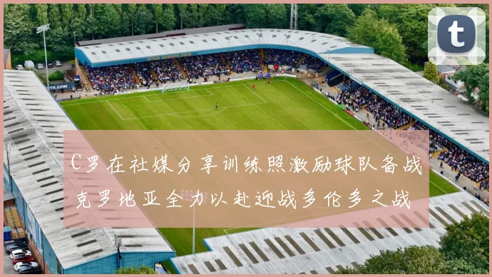 C罗在社媒分享训练照激励球队备战克罗地亚全力以赴迎战多伦多之战