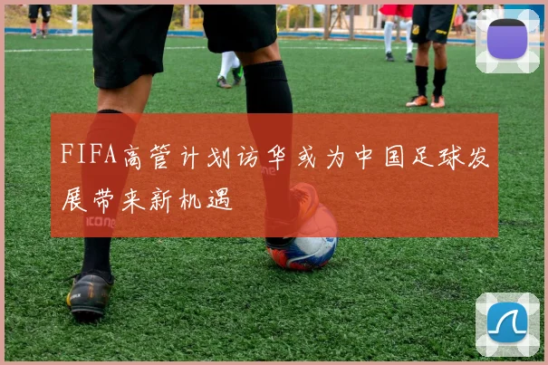 FIFA高管计划访华或为中国足球发展带来新机遇